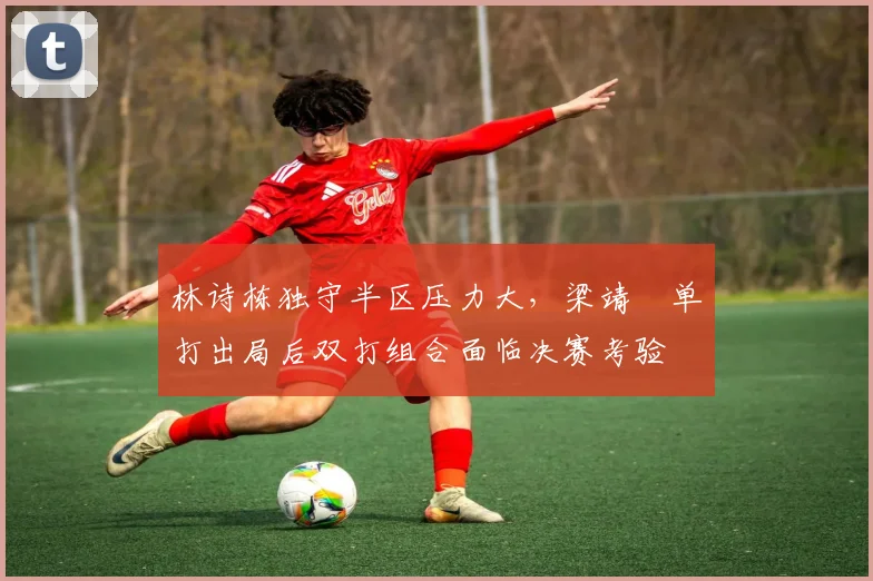 林诗栋独守半区压力大，梁靖崑单打出局后双打组合面临决赛考验