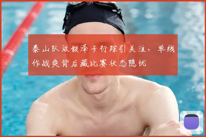 泰山队放假泽卡行踪引关注，单线作战爽背后藏比赛状态隐忧