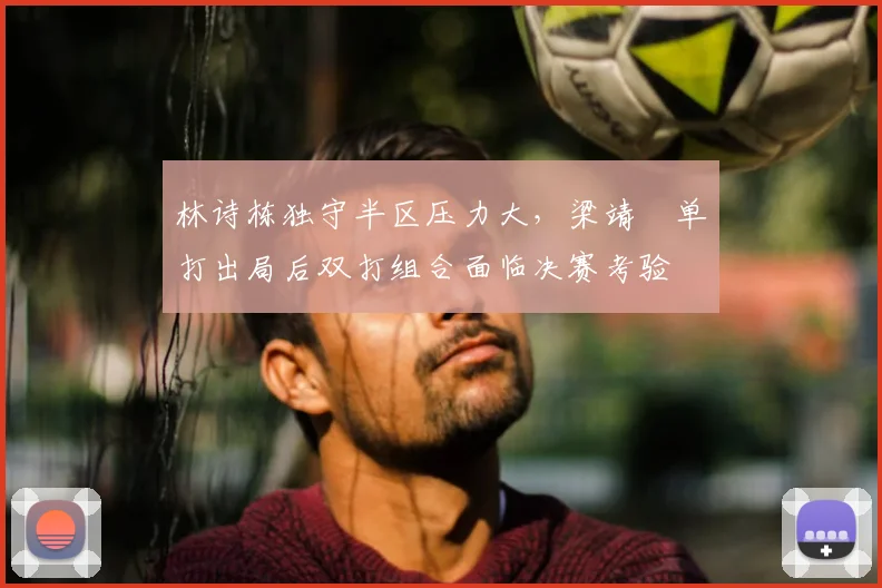 林诗栋独守半区压力大，梁靖崑单打出局后双打组合面临决赛考验
